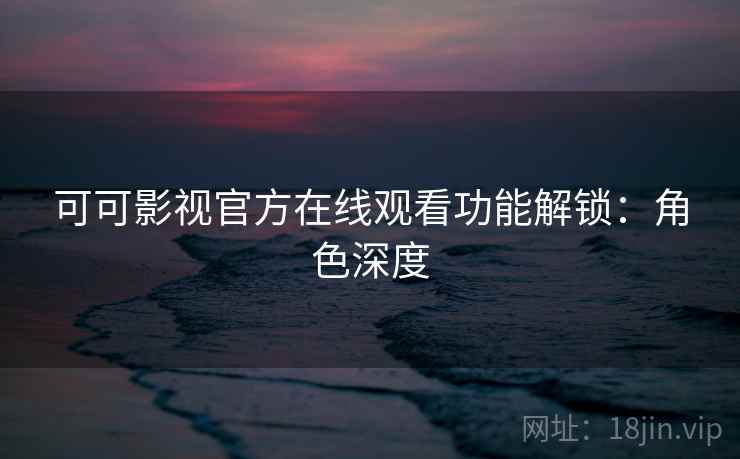 可可影视官方在线观看功能解锁：角色深度