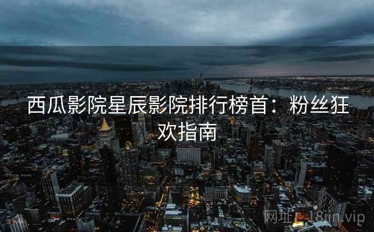 西瓜影院星辰影院排行榜首：粉丝狂欢指南