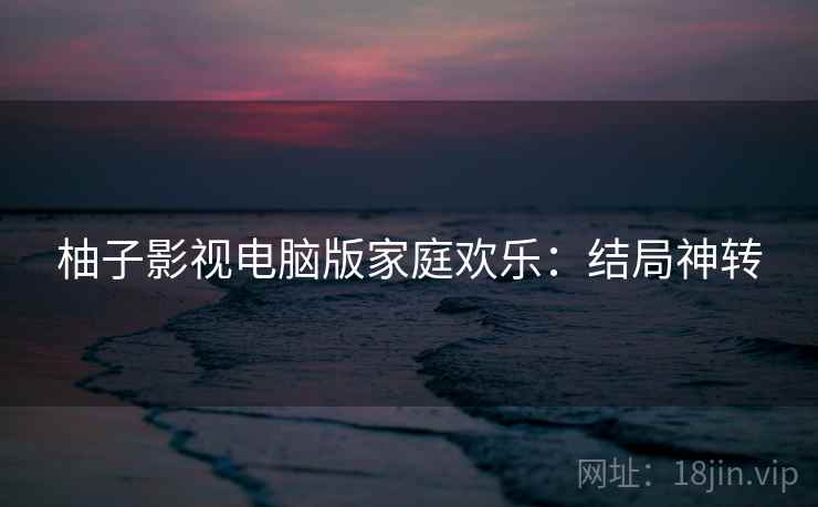 柚子影视电脑版家庭欢乐：结局神转